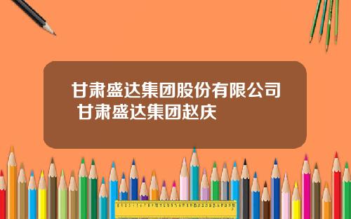 甘肃盛达集团股份有限公司 甘肃盛达集团赵庆