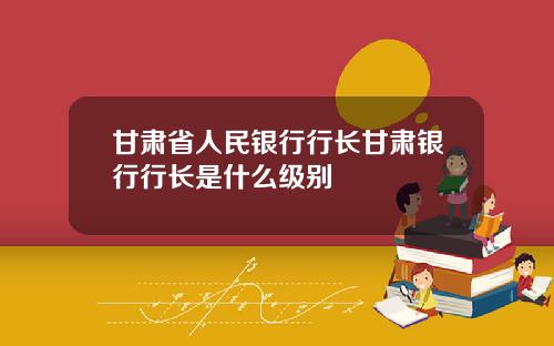甘肃省人民银行行长甘肃银行行长是什么级别