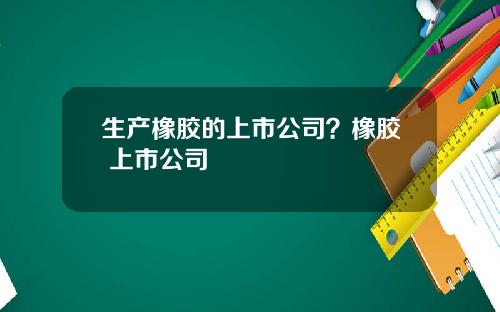 生产橡胶的上市公司？橡胶 上市公司