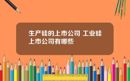 生产硅的上市公司 工业硅上市公司有哪些