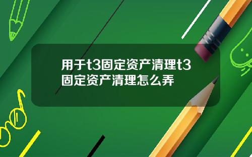 用于t3固定资产清理t3固定资产清理怎么弄