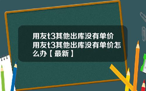用友t3其他出库没有单价用友t3其他出库没有单价怎么办【最新】