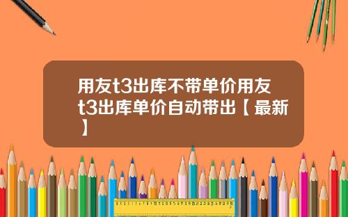 用友t3出库不带单价用友t3出库单价自动带出【最新】