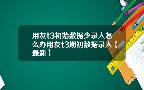 用友t3初始数据少录入怎么办用友t3期初数据录入【最新】