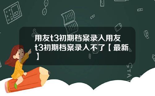 用友t3初期档案录入用友t3初期档案录入不了【最新】