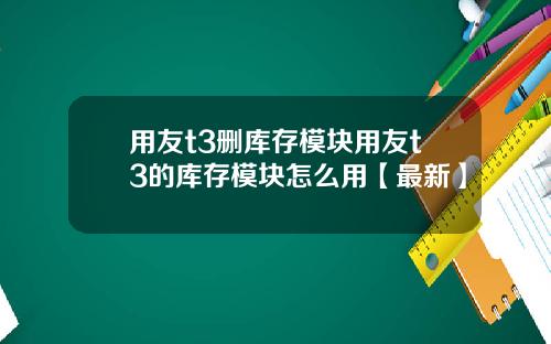 用友t3删库存模块用友t3的库存模块怎么用【最新】