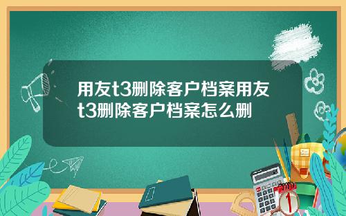 用友t3删除客户档案用友t3删除客户档案怎么删