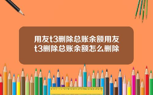 用友t3删除总账余额用友t3删除总账余额怎么删除
