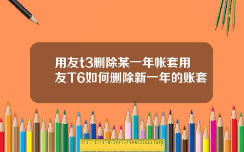 用友t3删除某一年帐套用友T6如何删除新一年的账套