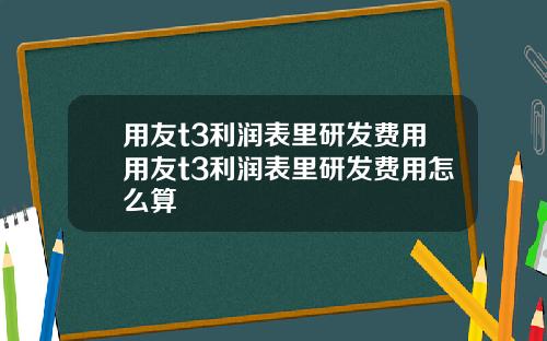用友t3利润表里研发费用用友t3利润表里研发费用怎么算
