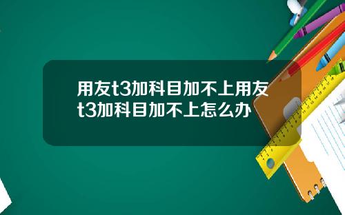 用友t3加科目加不上用友t3加科目加不上怎么办