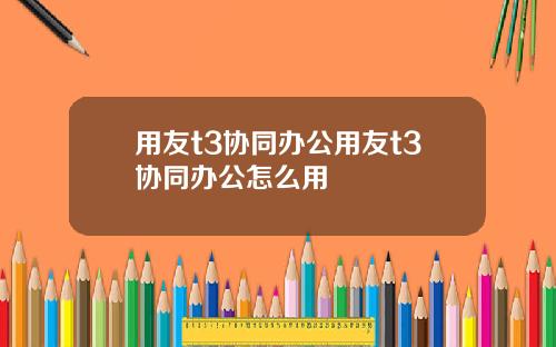 用友t3协同办公用友t3协同办公怎么用
