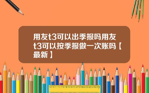 用友t3可以出季报吗用友t3可以按季报做一次账吗【最新】