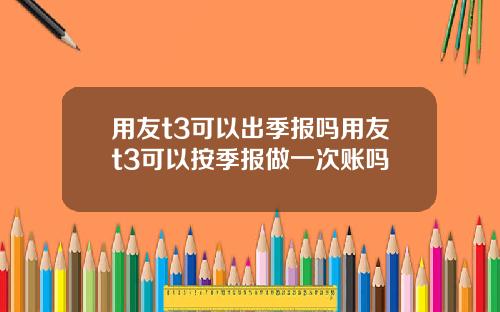 用友t3可以出季报吗用友t3可以按季报做一次账吗