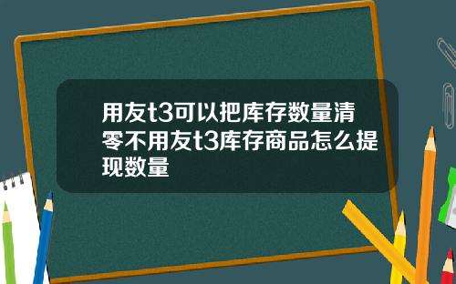 用友t3可以把库存数量清零不用友t3库存商品怎么提现数量