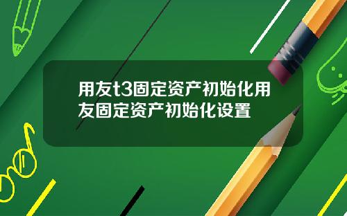 用友t3固定资产初始化用友固定资产初始化设置