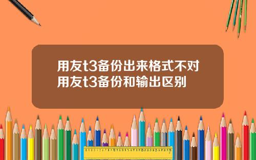 用友t3备份出来格式不对用友t3备份和输出区别