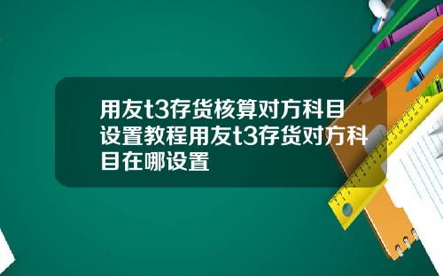 用友t3存货核算对方科目设置教程用友t3存货对方科目在哪设置