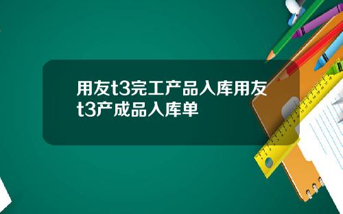用友t3完工产品入库用友t3产成品入库单