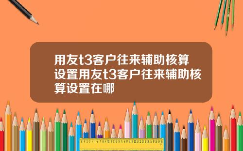 用友t3客户往来辅助核算设置用友t3客户往来辅助核算设置在哪