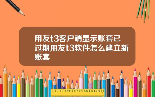 用友t3客户端显示账套已过期用友t3软件怎么建立新账套