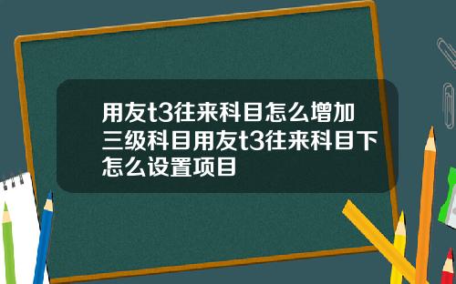 用友t3往来科目怎么增加三级科目用友t3往来科目下怎么设置项目