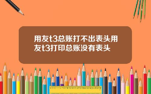 用友t3总账打不出表头用友t3打印总账没有表头