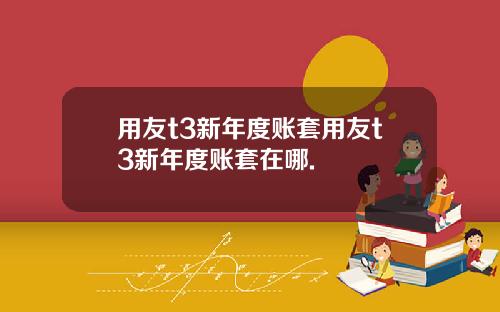 用友t3新年度账套用友t3新年度账套在哪.