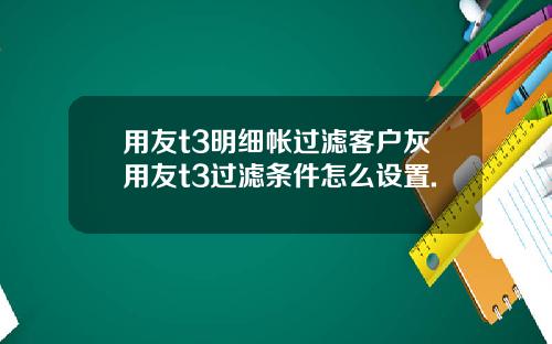 用友t3明细帐过滤客户灰用友t3过滤条件怎么设置.