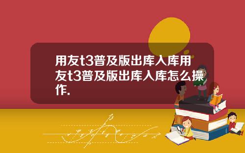 用友t3普及版出库入库用友t3普及版出库入库怎么操作.