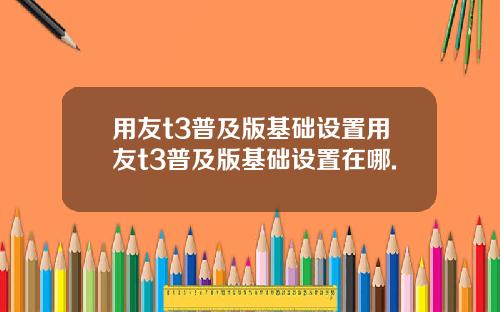 用友t3普及版基础设置用友t3普及版基础设置在哪.