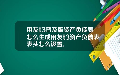 用友t3普及版资产负债表怎么生成用友t3资产负债表表头怎么设置.