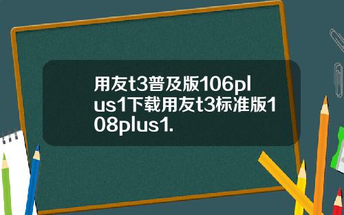 用友t3普及版106plus1下载用友t3标准版108plus1.
