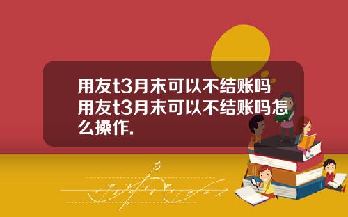 用友t3月末可以不结账吗用友t3月末可以不结账吗怎么操作.