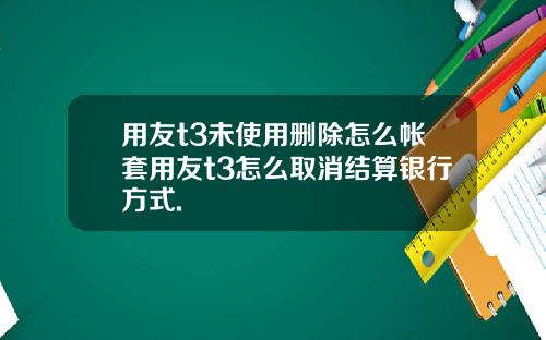 用友t3未使用删除怎么帐套用友t3怎么取消结算银行方式.
