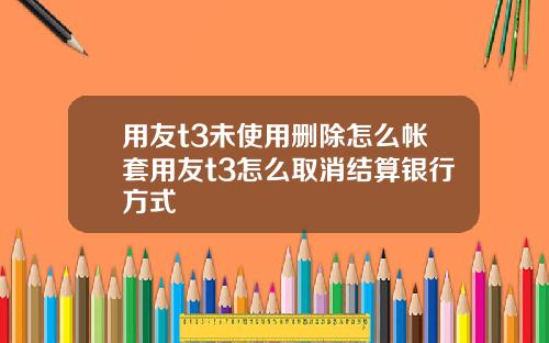 用友t3未使用删除怎么帐套用友t3怎么取消结算银行方式