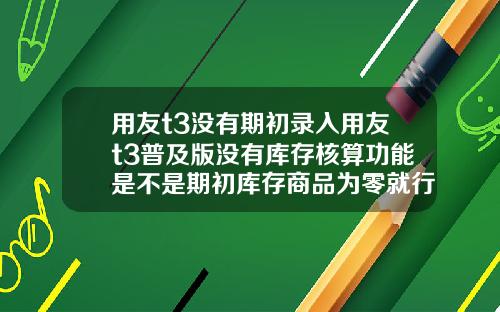 用友t3没有期初录入用友t3普及版没有库存核算功能是不是期初库存商品为零就行了