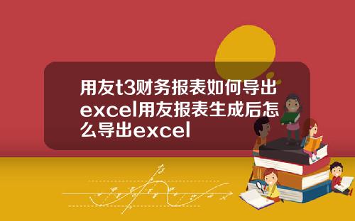 用友t3财务报表如何导出excel用友报表生成后怎么导出excel