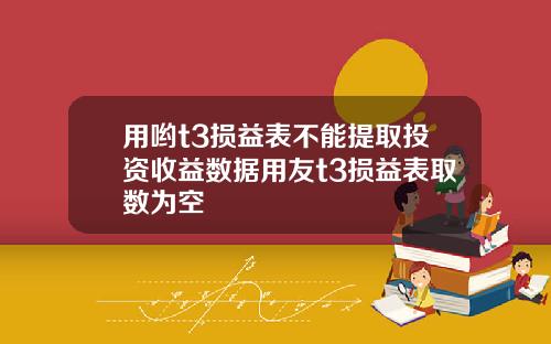 用哟t3损益表不能提取投资收益数据用友t3损益表取数为空