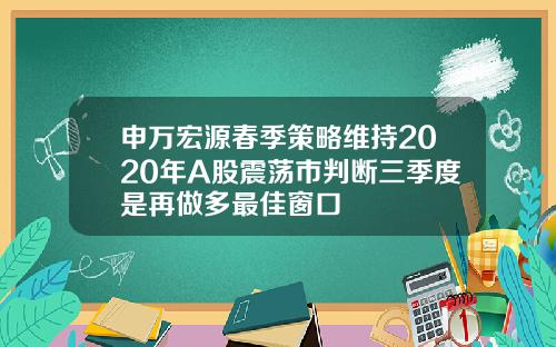 申万宏源春季策略维持2020年A股震荡市判断三季度是再做多最佳窗口