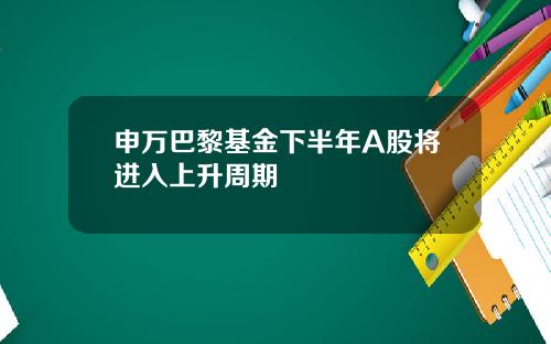 申万巴黎基金下半年A股将进入上升周期