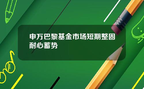 申万巴黎基金市场短期整固耐心蓄势