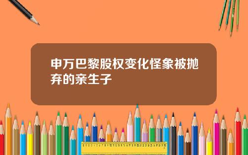 申万巴黎股权变化怪象被抛弃的亲生子