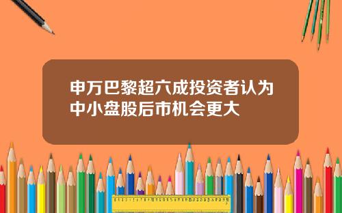 申万巴黎超六成投资者认为中小盘股后市机会更大