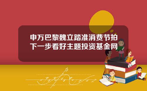 申万巴黎魏立踏准消费节拍下一步看好主题投资基金网
