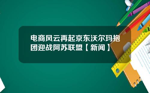 电商风云再起京东沃尔玛抱团迎战阿苏联盟【新闻】