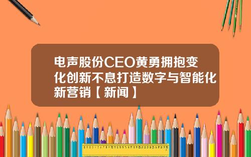 电声股份CEO黄勇拥抱变化创新不息打造数字与智能化新营销【新闻】