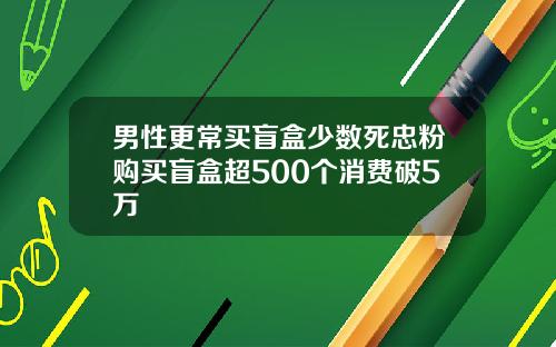 男性更常买盲盒少数死忠粉购买盲盒超500个消费破5万