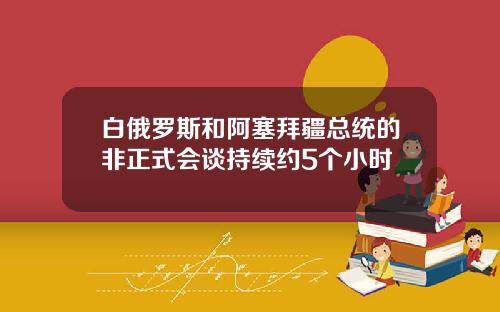 白俄罗斯和阿塞拜疆总统的非正式会谈持续约5个小时