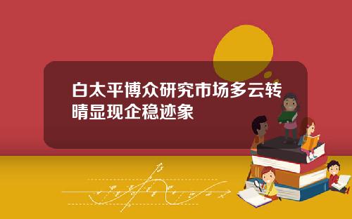 白太平博众研究市场多云转晴显现企稳迹象